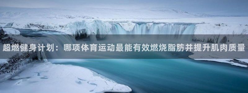 球王会体育：超燃健身计划：哪项体育运动最能有效燃烧脂肪并提升肌肉质量